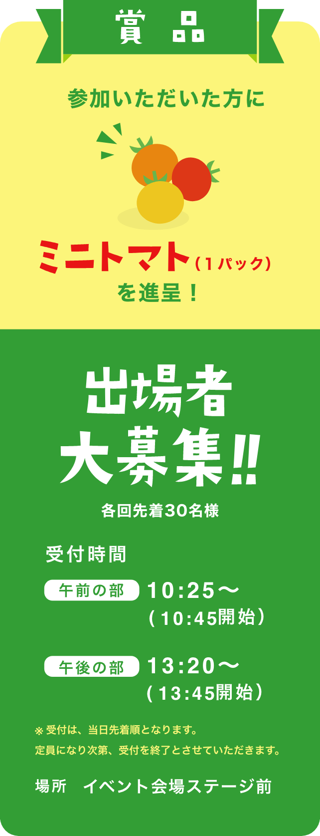 参加いただいた方にミニトマト（1パック）を進呈！ 出場者大募集！各回先着30名様！受付時間：午前の部 10:25～（10:45開始）｜午後の部 13:20〜（13:45開始）※ 受付は、当日先着順となります。定員になり次第、受付を終了とさせていただきます。場所 イベント会場ステージ前