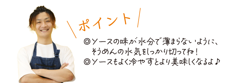 \ポイント/　◎ソースの味が水分で薄まらないように、そうめんの水気をしっかり切ってね！◎ソースもよく冷やすとより美味しくなるよ♪