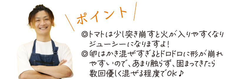 \ポイント/　トマトは少し突き崩すと火が入りやすくなりジューシーになりますよ！◎卵はかき混ぜすぎるとドロドロに形が崩れやすいので、あまり触らず、固まってきたら数回優しく混ぜる程度でOK♪