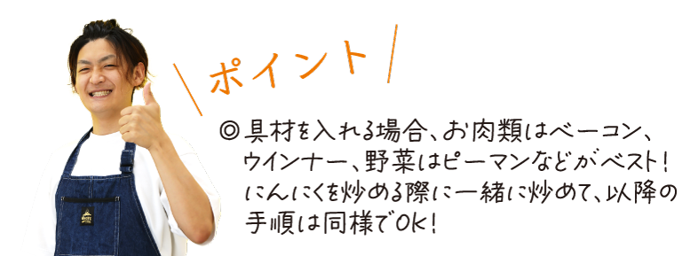 \ポイント/　◎具材を入れる場合、お肉類はベーコン、ウインナー、野菜はピーマンなどがベスト！にんにくを炒める際に一緒に炒めて、以降の手順は同様でOK！