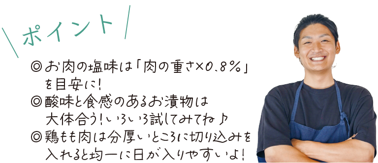 \ポイント/　◎お肉の塩味は「肉の重さ×0.8％」を目安に！◎酸味と食感のあるお漬物は大体合う！いろいろ試してみてね♪◎鶏もも肉は分厚いところに切り込みを入れると均一に日が入りやすいよ！