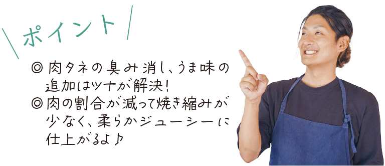 \ポイント/　◎肉タネの臭み消し、うま味の追加はツナが解決！◎肉の割合が減って焼き縮みが少なく、柔らかジューシーに仕上がるよ♪