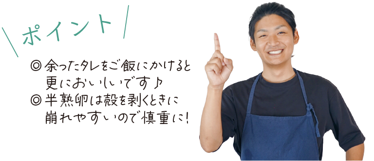 \ポイント/　◎余ったタレをご飯にかけると更においしいです♪◎半熟卵は殻を剥くときに崩れやすいので慎重に！