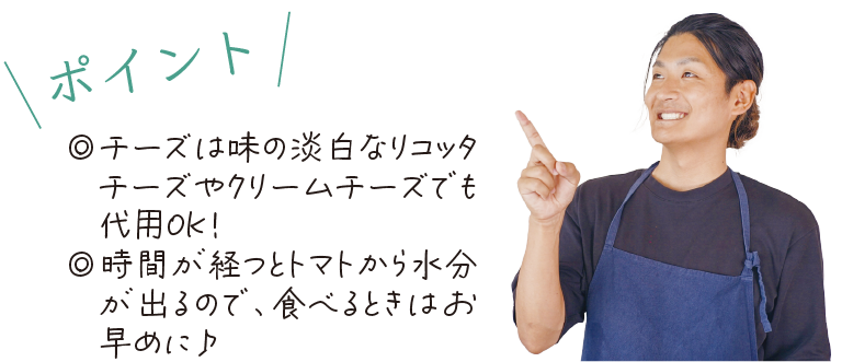 \ポイント/　◎チーズは味の淡白なリコッタチーズやクリームチーズでも代用OK！◎時間が経つとトマトから水分が出るので、食べるときはお早めに♪