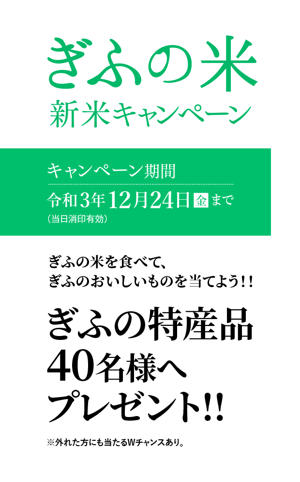 【ぎふの米 新米キャンペーン】キャンペーン期間 令和3年12月24日［金］まで（当日消印有効）　ぎふの米を食べて、ぎふのおいしいものを当てよう!!　ぎふの特産品40名様へプレゼント!!　※外れた方にも当たるWチャンスあり。