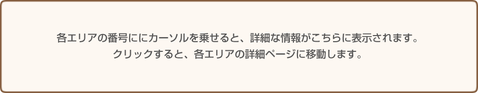 各エリアの番号ににカーソルを乗せると、詳細な情報がこちらに表示されます。クリックすると、各エリアの詳細ページに移動します。