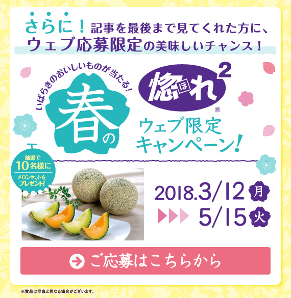 春の惚れ惚れキャンペーンと同時開催で「春の惚れ惚れウェブ限定キャンペーン」が2018年3月12日月曜日から5月15日火曜日まで行われます。このバナーをクリックし、専用フォームから応募して下さい。抽選で10名様にクインシーメロン&アンデスメロンのセットをプレゼント!