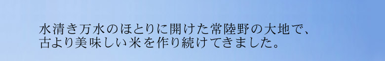 水清き万水のほとりに開けた常陸野の大地で、古より美味しい米を作り続けてきました。