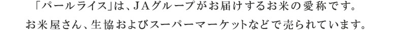 「パールライス」は、ＪＡグループがお届けするお米の愛称です。お米屋さん、生協およびスーパーマーケットなどで売られています。