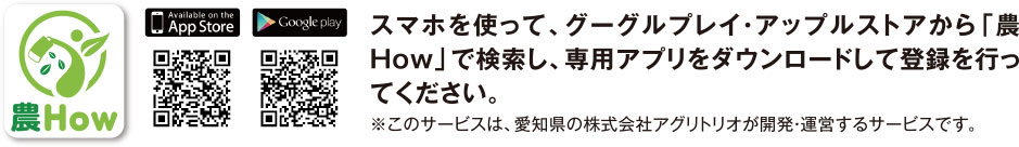 スマホを使って、グーグルプレイ・アップルストアから「農How」で検索し、専用アプリをダウンロードして登録を行ってください。※このサービスは、愛知県の株式会社アグリトリオが開発・運営するサービスです。