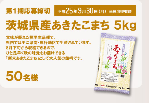 第1期応募締切 平成25年9月30日(月) 当日消印有効  茨城県産あきたこまち5kg(50名様) 食味が優れた極早生品種で、県内では主に県南・鹿行地区で生産されています。8月下旬から収穫できるので、ひと足早く秋の味覚をお届けできる「新米あきたこまち」として大人気の銘柄です。