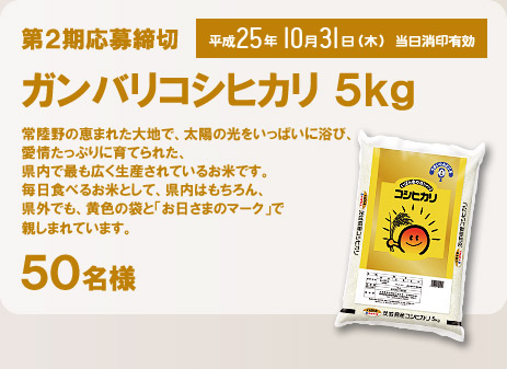 第2期応募締切 平成25年10月31日(木) 当日消印有効  ガンバリコシヒカリ5kg(50名様) 常陸野の恵まれた大地で、太陽の光をいっぱいに浴び、愛情たっぷりに育てられた、県内で最も広く生産されているお米です。毎日食べるお米として、県内はもちろん、県外でも、黄色の袋と「お日さまのマーク」で親しまれています。