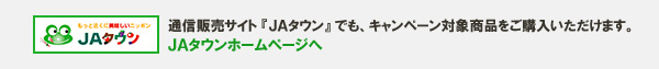 通信販売サイト『ＪＡタウン』でも、キャンペーン対象商品をご購入いただけます。 ＪＡタウンホームページへ