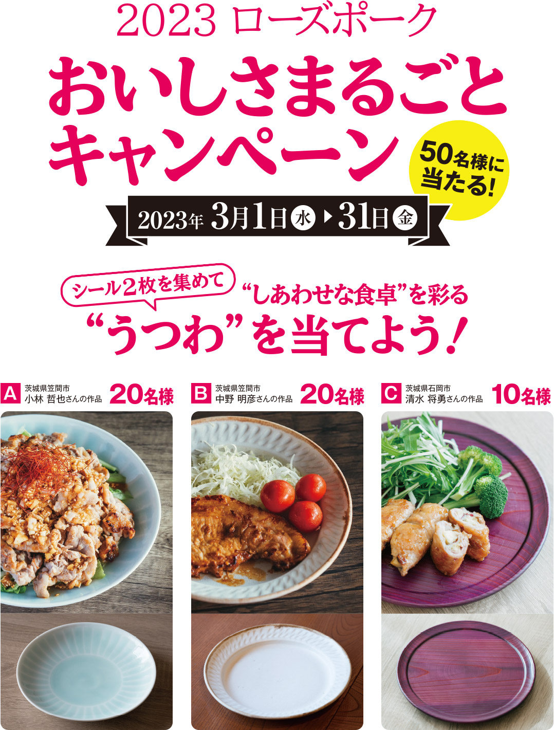 2023 ローズポークおいしさまるごとキャンペーン 50名様に当たる！シール2枚を集めて“しあわせな食卓”を彩る“うつわ”を当てよう！　2023年3月1日（水）～31日（金） 　A 茨城県笠間市 小林 哲也さんの作品 20名　B 茨城県笠間市 中野 明彦さんの作品 20名　C 茨城県石岡市 清水 将勇さんの作品 10名様