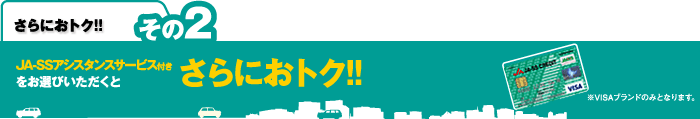 さらににおトク！！その２：JA-SSアシスタンスサービス付きをお選びいただくとさらにおトク！！　※VISAブランドのみとなります。