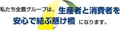 私たち全農グループは、生産者と消費者を安心で結ぶ懸け橋になります。