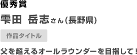 長野県　雫田 岳志さん　（長野県）父を超えるオールラウンダーを目指して！