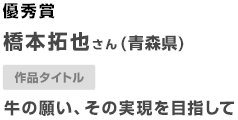 優秀賞 橋本拓也さん（青森県） 作品タイトル 牛の願い、その実現を目指して