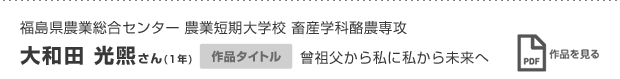 福島県農業総合センター 農業短期大学校 畜産学科酪農専攻 大和田 光煕さん(1年) 作品タイトル 曾祖父から私に私から未来へ 作品を見る