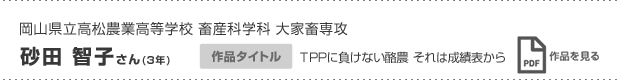 岡山県立高松農業高等学校 畜産科学科 大家畜専攻 砂田 智子さん(3年) 作品タイトル TPPに負けない酪農 それは成績表から 作品を見る
