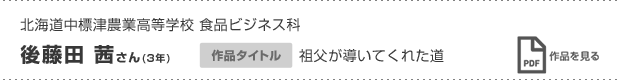 北海道中標津農業高等学校 食品ビジネス科 後藤田 茜さん(3年) 作品タイトル 祖父が導いてくれた道 作品を見る