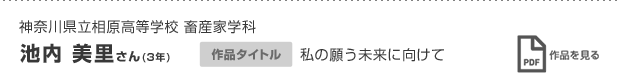 神奈川県立相原高等学校 畜産家学科 池内 美里さん(3年) 作品タイトル 私の願う未来に向けて 作品を見る