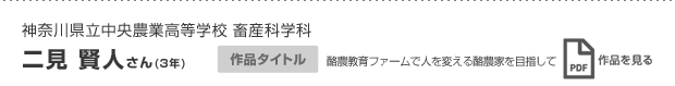 神奈川県立中央農業高等学校 畜産科学科 二見 賢人さん(3年) 作品タイトル 酪農教育ファームで人を変える酪農家を目指して 作品を見る