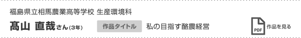 福島県立相馬農業高等学校 生産環境科 髙山 直哉さん(3年) 作品タイトル 私の目指す酪農経営 作品を見る