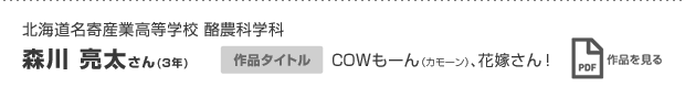 北海道名寄産業高等学校 酪農科学科　森川 亮太さん(3年) 作品タイトル COWもーん（カモーン）、花嫁さん！ 作品を見る