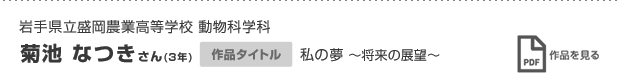 岩手県立盛岡農業高等学校 動物科学科 菊池 なつきさん(3年) 作品タイトル 私の夢 〜将来の展望〜 作品を見る