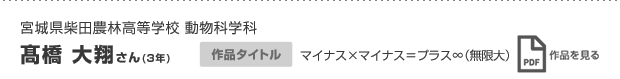 宮城県柴田農林高等学校 動物科学科 髙橋 大翔さん(3年) 作品タイトル マイナス×マイナス＝プラス∞（無限大） 作品を見る