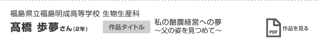 福島県立福島明成高等学校 生物生産科 髙橋 歩夢さん(2年) 作品タイトル 私の酪農経営への夢 〜父の姿を見つめて〜 作品を見る