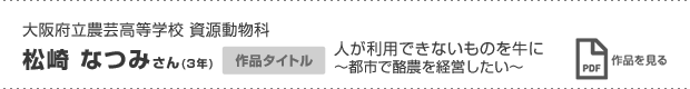 大阪府立農芸高等学校 資源動物科 松崎 なつみさん(3年) 作品タイトル 人が利用できないものを牛に 〜都市で酪農を経営したい〜 作品を見る