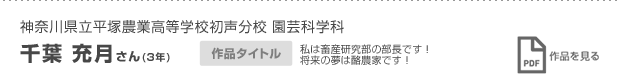 神奈川県立平塚農業高等学校初声分校 園芸科学科 3年 千葉 充月さん 私は畜産研究部の部長です！将来の夢は酪農家です！ 作品を見る