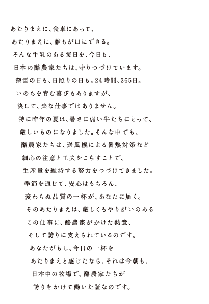 あたりまえに、食卓にあって、あたりまえに、誰もが口にできる。そんな牛乳のある毎日を、今日も、日本の酪農家たちは、守りつづけています。深雪の日も、日照りの日も。24時間、365日。いのちを育む喜びもありますが、決して、楽な仕事ではありません。特に昨年の夏は、暑さに弱い牛たちにとって、厳しいものになりました。そんな中でも、酪農家たちは、送風機による暑熱対策など細心の注意と工夫をこらすことで、生産量を維持する努力をつづけてきました。季節を通じて、安心はもちろん、変わらぬ品質の一杯が、あなたに届く。そのあたりまえは、厳しくもやりがいのあるこの仕事に、酪農家がかけた熱意、そして誇りに支えられているのです。あたながもし、今日の一杯をあたりまえと感じたなら、それは今朝も、日本中の牧場で、酪農家たちが誇りをかけて働いた証なのです。