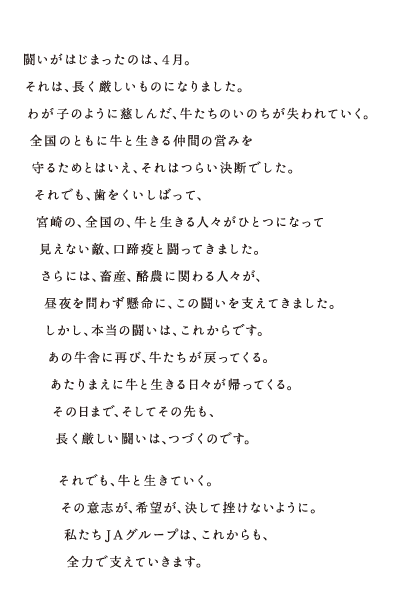 闘いがはじまったのは、4月。それは、長く厳しいものになりました。わが子のように慈しんだ、牛たちのいのちが失われていく。全国のともに牛と生きる仲間の営みを守るためとはいえ、それはつらい決断でした。それでも、歯をくいしばって、宮崎の、全国の、牛と生きる人々がひとつになって見えない敵、口蹄疫と闘ってきました。さらには、畜産、酪農に関わる人々が、昼夜を問わず懸命に、この闘いを支えてきました。しかし、本当の闘いは、これからです。あの牛舎に再び、牛たちが戻ってくる。あたりまえに牛と生きる日々が帰ってくる。その日まで、そしてその先も、長く厳しい闘いは、つづくのです。それでも、牛と生きていく。その意志が、希望が、決して挫けないように。私たちJAグループは、これからも、全力で支えていきます。