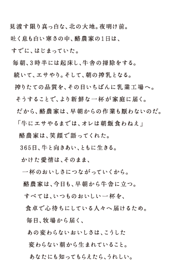 見渡す限り真っ白な、北の大地。夜明け前。吐く息も白い寒さの中、酪農家の1日は、すでに、はじまっていた。毎朝、3時半には起床し、牛舎の掃除をする。続いて、エサやり。そして、朝の搾乳となる。搾りたての品質を、その日いちばんに乳業工場へ。そうすることで、より新鮮な一杯が家庭に届く。だから、酪農家は、早朝からの作業も厭わないのだ。「牛にエサやるまでは、オレは朝飯くわねえ」酪農家は、笑顔で語ってくれた。365日、牛と向きあい、ともに生きる。かけた愛情は、そのまま、一杯のおいしさにつながっていくから。酪農家は、今日も、早朝から牛舎に立つ。すべては、いつものおいしい一杯を、食卓で心待ちにしている人々へ届けるため。毎日、牧場から届く、あの変わらないおいしさは、こうした変わらない朝から生まれていること。あなたにも知ってもらえたら、うれしい。 