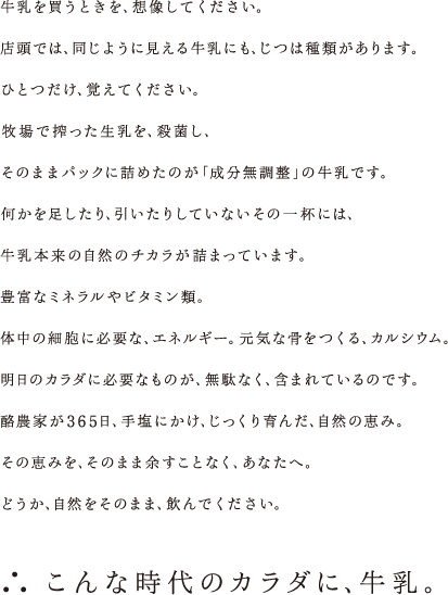 牛乳を買うときを、想像してください。店頭では、同じように見える牛乳にも、じつは種類があります。ひとつだけ、覚えてください。牧場で搾った生乳を、殺菌し、そのままパックに詰めたのが｢成分無調整｣の牛乳です。何かを足したり、引いたりしていないその一杯には、牛乳本来の自然のチカラが詰まっています。豊富なミネラルやビタミン類。体中の細胞に必要な、エネルギー。元気な骨をつくる、カルシウム。明日のカラダに必要なものが、無駄なく、含まれているのです。酪農家が365日、手塩にかけ、じっくり育んだ、自然の恵み。その恵みを、そのまま余すことなく、あなたへ。どうか、自然をそのまま、飲んでください。 