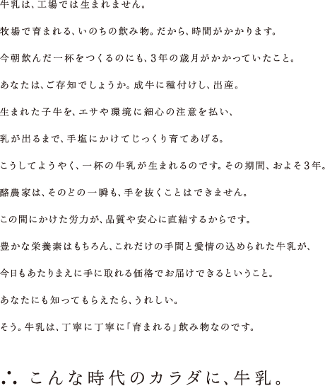 牛乳は、工場では生まれません。牧場で育まれる、いのちの飲み物。だから、時間がかかります。今朝飲んだ一杯をつくるのにも、3年の歳月がかかっていたこと。あなたは、ご存知でしょうか。成牛に種付けし、出産。生まれた子牛を、エサや環境に細心の注意を払い、乳が出るまで、手塩にかけてじっくり育てあげる。こうしてようやく、一杯の牛乳が生まれるのです。その期間、およそ3年。酪農家は、そのどの一瞬も、手を抜くことはできません。この間にかけた労力が、品質や安心に直結するからです。豊かな栄養素はもちろん、これだけの手間と愛情の込められた牛乳が、今日もあたりまえに手に取れる価格でお届けできるということ。あなたにも知ってもらえたら、うれしい。そう。牛乳は、丁寧に丁寧に｢育まれる｣飲み物なのです。 