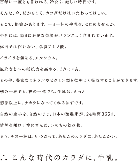 百年に一度とも言われる、冷たく、厳しい時代です。そんな、今、だからこそ、カラダだけはいたわってほしい。そこで、提案があります。一日一杯の牛乳を、はじめませんか。牛乳には、毎日に必要な栄養がバランスよく含まれています。体内では作れない、必須アミノ酸。イライラを鎮める、カルシウム。風邪などへの抵抗力を高める、ビタミンA。その他、豊富なミネラルやビタミン類も効率よく吸収することができます。朝の一杯でも、夜の一杯でも。牛乳は、きっと想像以上に、チカラになってくれるはずです。自然の恵みを、自然のまま。日本の酪農家が、24時間365日、情熱を傾け丁寧に育んだ、いのちの飲み物。そう。その一杯は、いつだって、あなたのカラダに、あたたかい。 