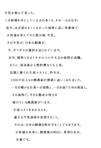 牛乳を飲んで育った。この新聞を手にしている方の多くも、その一人のはず。長年、ほぼ変わることなかった価格に高い栄養価で、子供達を育んできた飲み物、牛乳。その牛乳が、日本の酪農が、今、ギリギリの選択を迫られています。近年、飼料となるトウモロコシや大豆の価格が高騰。さらに、原油高から燃料費なども上昇。急激に膨らむ生産コストに、昨年は、1000戸以上もの酪農家が廃業に追いこまれました。一生を懸ける仕事への情熱と、一日を凌ぐための現実と。その狭間で、今日も懸命な努力を続けている酪農家がいます。生産コストをまかなえる、適正な牛乳価格を実現すること。それは、日本の酪農自体を守ることでもあります。子供達の未来に、酪農家の明日に、希望の光を。全農です。 