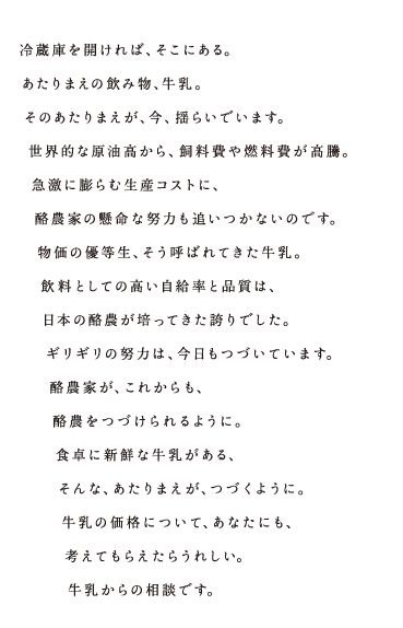 冷蔵庫を開ければ、そこにある。あたりまえの飲み物、牛乳。そのあたりまえが、今、揺らいでいます。世界的な原油高から、飼料費や燃料費が高騰。急激に膨らむ生産コストに、酪農家の懸命な努力も追いつかないのです。物価の優等生、そう呼ばれてきた牛乳。飲料としての高い自給率と品質は、日本の酪農が培ってきた誇りでした。ギリギリの努力は、今日もつづいています。酪農家が、これからも、酪農をつづけられるように。食卓に新鮮な牛乳がある、そんな、あたりまえが、つづくように。牛乳の価格について、あなたにも、考えてもらえたらうれしい。牛乳からの相談です。 