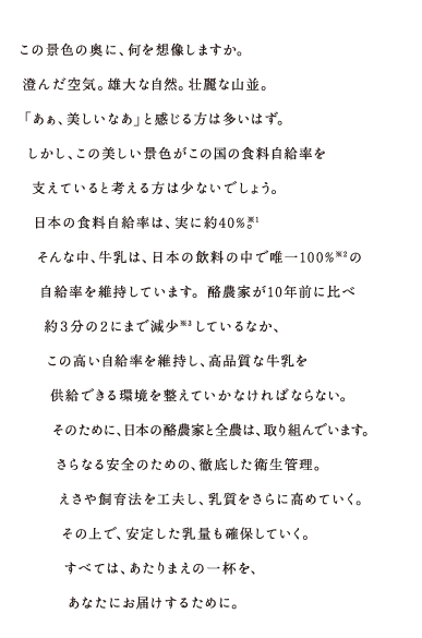 この景色の奥に、何を想像しますか。澄んだ空気。雄大な自然。壮麗な山並。「あぁ、美しいなあ」と感じる方は多いはず。しかし、この美しい景色がこの国の食糧自給率を支えていると考える方は少ないでしょう。日本の食糧自給率は、実に約40％。そんな中、牛乳は、日本の飲料の中で唯一100％の自給率を維持しています。酪農家が10年まえに比べ約3分の2にまで減少しているなか、この高い自給率を維持し、高品質な牛乳を供給できる環境を整えていかなければならない。そのために、日本の酪農家と全農は、取り組んでいます。さらなる安全のための、徹底した衛生管理。えさや飼育法を工夫し、乳質をさらに高めていく。その上で、安定した乳量も確保していく。すべては、あたりまえの一杯を、あなたにお届けするために。 </p>
			<p class="notes">※1 農林水産省「食料需給表」より。※2 農林水産省「食料需給表」の飲用向け生乳生産量・国内消費仕向量から算出。※3 農林水産省「畜産統計」より。