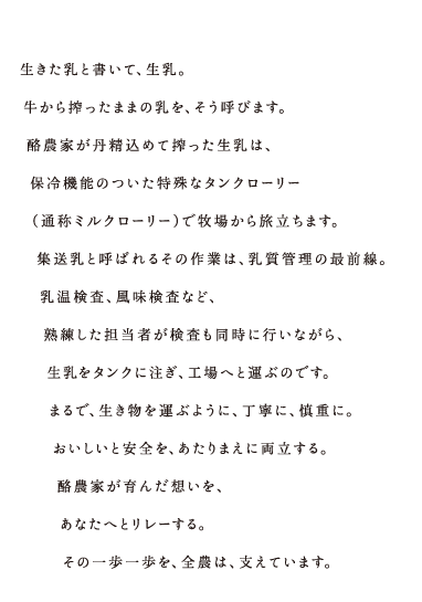 生きた乳と書いて、生乳。牛から搾ったままの乳を、そう呼びます。酪農家が丹精込めて絞った生乳は、保冷機能のついた特殊なタンクローリー(通称ミルクローリー)で牧場から旅立ちます。集送乳と呼ばれるその作業は、乳質管理の最前線。乳温検査、風味検査など、熟練した担当者が検査も同時に行いながら、生乳をタンクに注ぎ、工場へと運ぶのです。まるで、生き物を運ぶように、丁寧に、慎重に。おいしいと安全を、あたりまえに両立する。酪農家が育んだ想いを、あなたへとリレーする。その一歩一歩を、全農は、支えています。