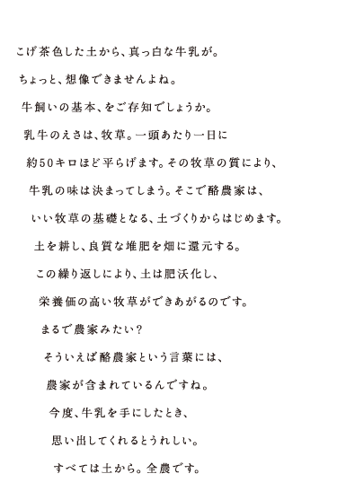 こげ茶色した土から、真っ白な牛乳が。ちょっと、想像できませんよね。牛飼いの基本、をご存知でしょうか。乳牛のえさは、牧草。一頭あたり一日に約50キロほど平らげます。その牧草の質により、牛乳の味は決まってしまう。そこで酪農家は、いい牧草の基礎となる、土づくりからはじめます。土を耕し、良質な堆肥を畑に還元する。この繰り返しにより、土は肥沃化し、栄養価の高い牧草ができあがるのです。まるで農家みたい？そういえば酪農家という言葉には、農家が含まれているんですね。今度、牛乳を手にしたとき、思い出してくれるとうれしい。すべては土から。全農です。 