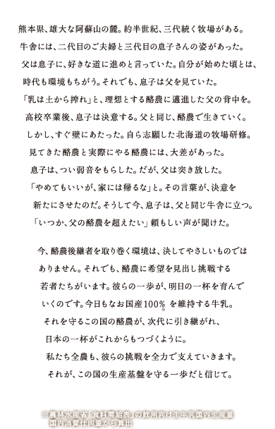 熊本県、雄大な阿蘇山の麓。約半世紀、三代続く牧場がある。牛舎には、二代目のご夫婦と三代目の息子さんの姿があった。父は息子に、好きな道に進めと言っていた。自分が始めた頃とは、時代も環境もちがう。それでも、息子は父を見ていた。「乳は土から搾れ」と、理想とする酪農に邁進した父の背中を。高校卒業後、息子は決意する。父と同じ、酪農で生きていく。しかし、すぐ壁にあたった。自ら志願した北海道の牧場研修。見てきた酪農と実際にやる酪農には、大差があった。息子は、つい弱音をもらした。だが、父は突き放した。「やめてもいいが、家には帰るな」と。その言葉が、決意を新たにさせたのだ。そうして今、息子は、父と同じ牛舎に立つ。「いつか、父の酪農を超えたい」頼もしい声が聞けた。今、酪農後継者を取り巻く環境は、決してやさしいものではありません。それでも、酪農に希望を見出し挑戦する若者たちがいます。彼らの一歩が、明日のいっぱいを育んでいくのです。今日もなお国産100％※を維持する牛乳。それを守るこの国の酪農が、次代に引き継がれ、日本の一杯がこれからもつづくように。私たち全農も、彼らの挑戦を全力で支えて行きます。それが、この国の生産基盤を守る一歩だと信じて。