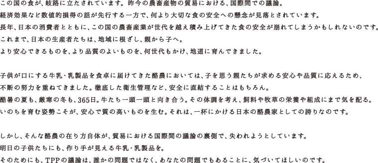 この国の食が、岐路に立たされています。昨今の農畜産物の貿易における、国際間での議論。経済効果など数値的損得の話が先行する一方で、何より大切な食の安全への懸念が見落とされています。長年、日本の消費者とともに、この国の農畜産業が世代を越え積み上げてきた食の安全が崩れてしまうかもしれないのです。これまで、日本の生産者たちは、地域に根ざし、親から子へ。より安心できるものを、より品質のよいものを、何世代もかけ、地道に育んできました。子供が口にする牛乳・乳製品を食卓に届けてきた酪農においては、子を思う親たちが求める安心や品質に応えるため、不断の努力を重ねてきました。 徹底した衛生管理など、安全に直結することはもちろん。酷暑の夏も、厳寒の冬も、365日。牛たち一頭一頭と向き合う。 その体調を考え、飼料や牧草の栄養や組成にまで気を配る。いのちを育む姿勢こそが、安心で質の高いものを生む。それは、一杯にかける日本の酪農家としての誇りなのです。しかし、そんな酪農の在り方自体が、貿易における国際間の議論の裏側で、失われようとしています。明日の子供たちにも、作り手が見える牛乳・乳製品を。そのためにも、TPPの議論は、誰かの問題ではなく、あなたの問題でもあることに、気づいてほしいのです。