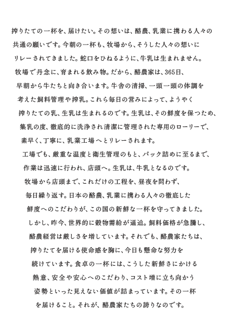 搾りたての一杯を、届けたい。その想いは、酪農、乳業に携わる人々の共通の願いです。今朝の一杯も、牧場から、そうした人々の想いにリレーされてきました。蛇口をひねるように、牛乳は生まれません。牧場で丹念に、育まれる飲み物。だから、酪農家は、365日、早朝から牛たちと向き合います。牛舎の清掃、一頭一頭の体調を考えた飼料管理や搾乳。これら毎日の営みによって、ようやく搾りたての乳、生乳は生まれるのです。生乳は、その鮮度を保つため、集乳の度、徹底的に洗浄され清潔に管理された専用のローリーで、素早く、丁寧に、乳業工場へとリレーされます。工場でも、厳重な温度と衛生管理のもと、パック詰めに至るまで、作業は迅速に行われ、店頭へ。生乳は、牛乳となるのです。牧場から店頭まで、これだけの工程を、昼夜を問わず、毎日繰り返す。日本の酪農、乳業に携わる人々の徹底した鮮度へのこだわりが、この国の新鮮な一杯を守ってきました。しかし、昨今、世界的に穀物需給が逼迫。飼料価格が急騰し、酪農経営は厳しさを増しています。それでも、酪農家たちは、搾りたてを届ける使命感を胸に、今日も懸命な努力を続けています。食卓の一杯には、こうした新鮮さにかける熱意、安全や安心へのこだわり、コスト増に立ち向かう姿勢といった見えない価値も詰まっています。その一杯を届けること。それが、酪農家たちの誇りなのです。