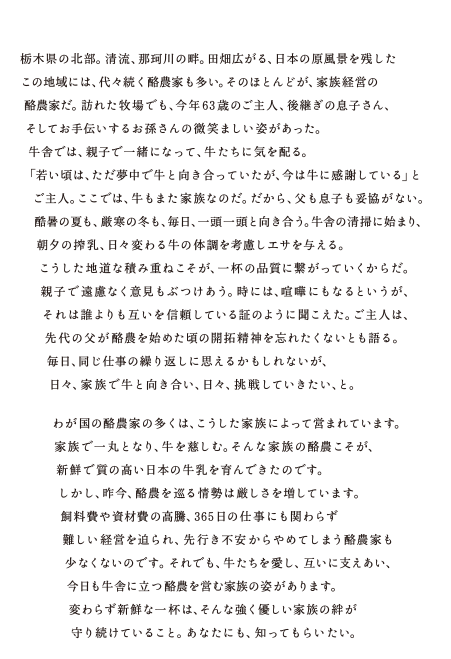 栃木県の北部。清流、那珂川の畔。田畑広がる、日本の原風景を残したこの地域には、代々続く酪農家も多い。そのほとんどが、家族経営の酪農家だ。訪れた牧場でも、今年63歳のご主人、後継ぎの息子さん、そしてお手伝いするお孫さんの微笑ましい姿があった。牛舎では、親子で一緒になって、牛たちに気を配る。「若い頃は、ただ夢中で牛と向き合っていたが、今は牛に感謝している」とご主人。ここでは、牛もまた家族なのだ。だから、父も息子も妥協がない。酷暑の夏も、厳寒の冬も、毎日、一頭一頭と向き合う。牛舎の清掃に始まり、
朝夕の搾乳、日々変わる牛の体調を考慮しエサを与える。こうした地道な積み重ねこそが、一杯の品質に繋がっていくからだ。親子で遠慮なく意見もぶつけあう。時には、喧嘩にもなるというが、それは誰よりも互いを信頼している証のように聞こえた。ご主人は、先代の父が酪農を始めた頃の開拓精神を忘れたくない
とも語る。毎日、同じ仕事の繰り返しに思えるかもしれないが、日々、家族で牛と向き合い、日々、挑戦していきたい、と。わが国の酪農家の多くは、こうした家族によって営まれています。家族で一丸となり、牛を慈しむ。そんな家族の酪農こそが、新鮮で質の高い日本の牛乳を育んできたのです。しかし、昨今、酪農を巡る情勢は厳しさを増しています。飼料費や資材費の高騰、365日の仕事にも関わらず難しい経営を迫られ、先行き不安からやめてしまう酪農家も少なくないのです。それでも、牛たちを愛し、互いに支えあい、今日も牛舎に立つ酪農を営む家族の姿があります。変わらず新鮮な一杯は、そんな強く優しい家族の絆が守り続けていること。あなたにも、知ってもらいたい。
