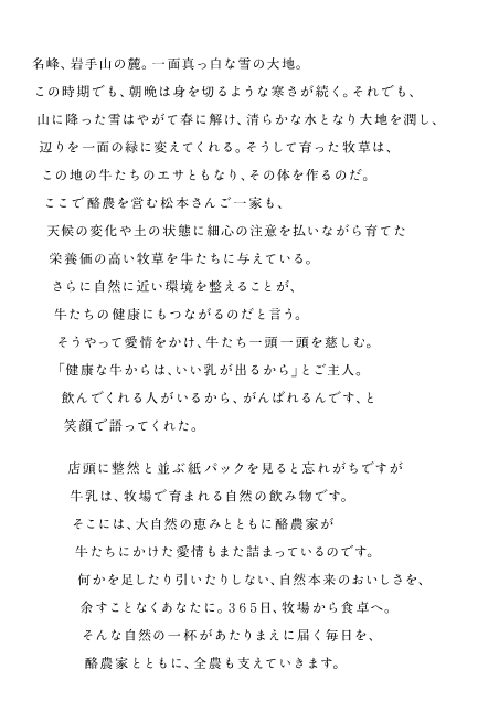 名峰、岩手山の麓。 一面真っ白な雪の大地。 この時期でも、朝晩は身を切るような寒さが続く。 それでも、山に降った雪はやがて春に解け、清らかな水となり大地を潤し、辺りを一面の緑に変えてくれる。そうして育った牧草は、この地の牛たちのエサともなり、その体を作るのだ。ここで酪農を営む松本さんご一家も、天候の変化や土の状態に細心の注意を払いながら育てた栄養価の高い牧草を牛たちに与えている。さらに自然に近い環境を整えることが、牛たちの健康にもつながるのだと言う。そうやって愛情をかけ、牛たち一頭一頭を慈しむ。「健康な牛からは、いい乳が出るから」とご主人。飲んでくれる人がいるから、がんばれるんです、と笑顔で語ってくれた。店頭に整然と並ぶ紙パックを見ると忘れがちですが牛乳は、牧場で育まれる自然の飲み物です。そこには、大自然の恵みとともに酪農家が牛たちにかけた愛情もまた詰まっているのです。何かを足したり引いたりしない、自然本来のおいしさを、余すことなくあなたに。３６５日、牧場から食卓へ。そんな自然の一杯があたりまえに届く毎日を、酪農家とともに、全農も支えていきます。